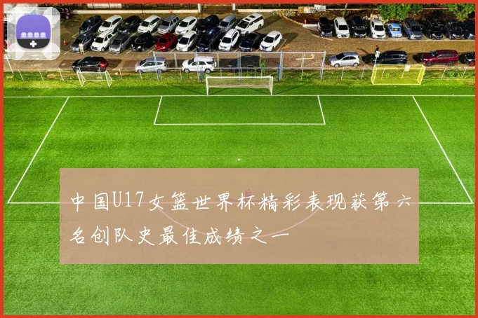 中国U17女篮世界杯精彩表现获第六名创队史最佳成绩之一