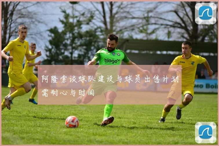 阿隆索谈球队建设与球员出售计划需耐心与时间