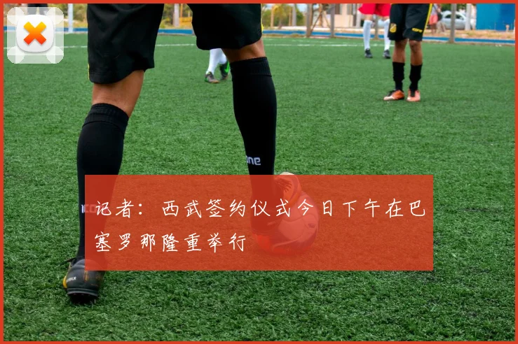 记者：西武签约仪式今日下午在巴塞罗那隆重举行