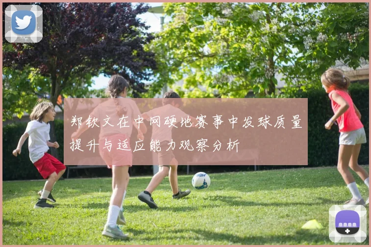 郑钦文在中网硬地赛事中发球质量提升与适应能力观察分析