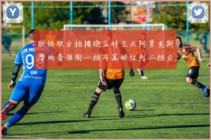 欧协联分档揭晓亚特兰大阿贾克斯摩纳哥领衔一档布莱顿位列二档分析